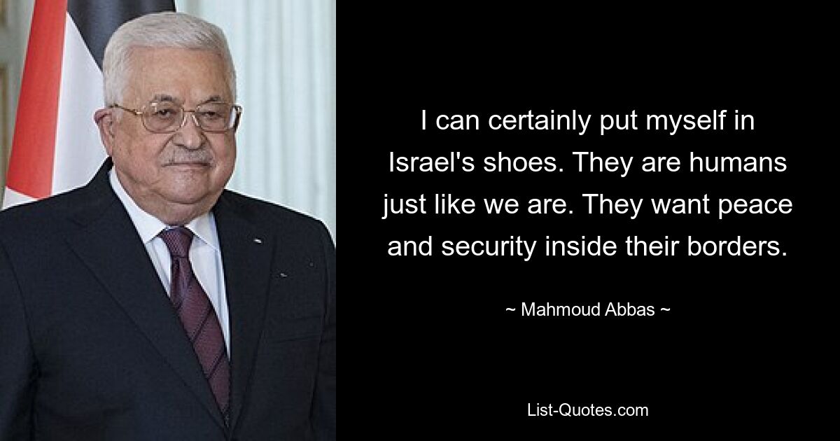 I can certainly put myself in Israel's shoes. They are humans just like we are. They want peace and security inside their borders. — © Mahmoud Abbas