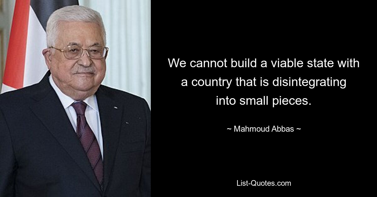 We cannot build a viable state with a country that is disintegrating into small pieces. — © Mahmoud Abbas