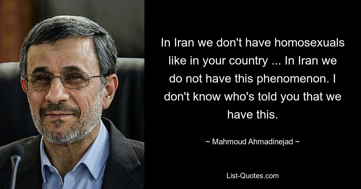 In Iran we don't have homosexuals like in your country ... In Iran we do not have this phenomenon. I don't know who's told you that we have this. — © Mahmoud Ahmadinejad