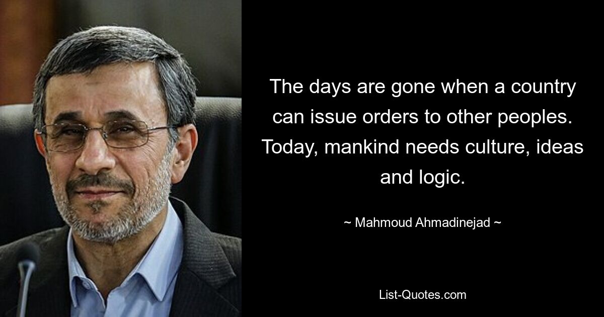 The days are gone when a country can issue orders to other peoples. Today, mankind needs culture, ideas and logic. — © Mahmoud Ahmadinejad