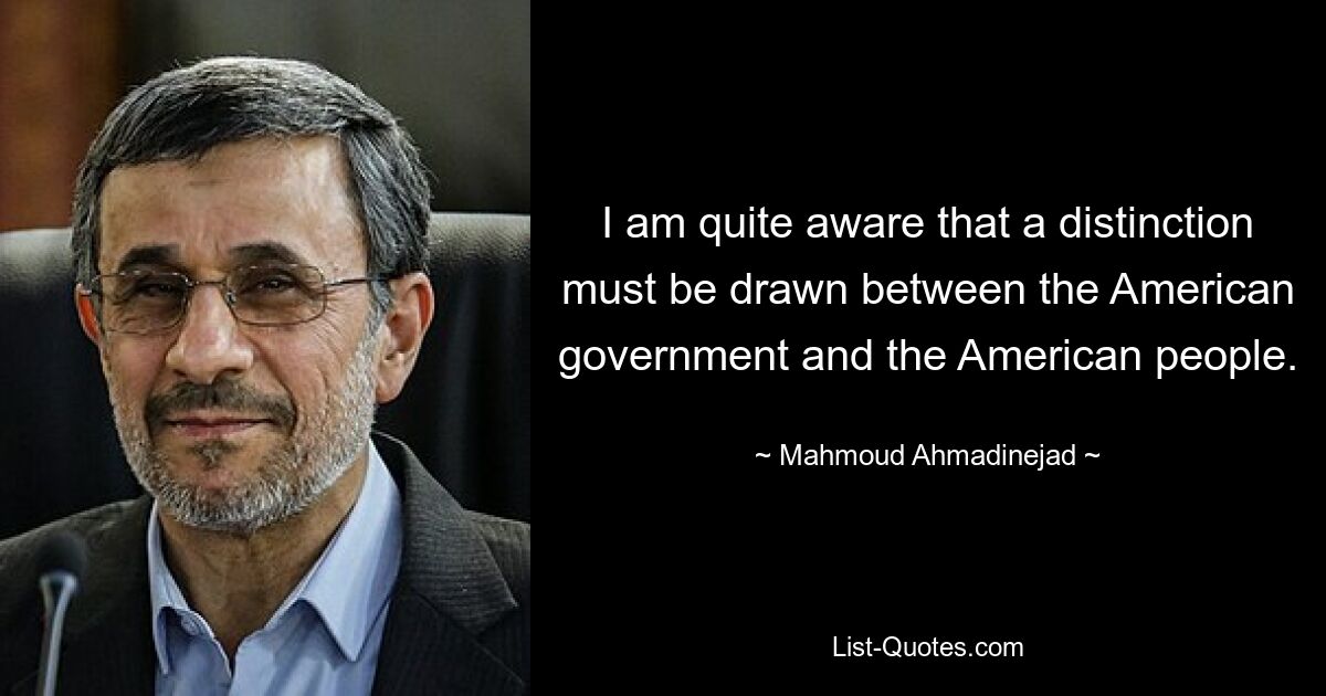 I am quite aware that a distinction must be drawn between the American government and the American people. — © Mahmoud Ahmadinejad