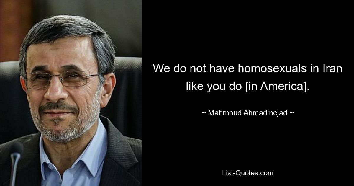 We do not have homosexuals in Iran like you do [in America]. — © Mahmoud Ahmadinejad