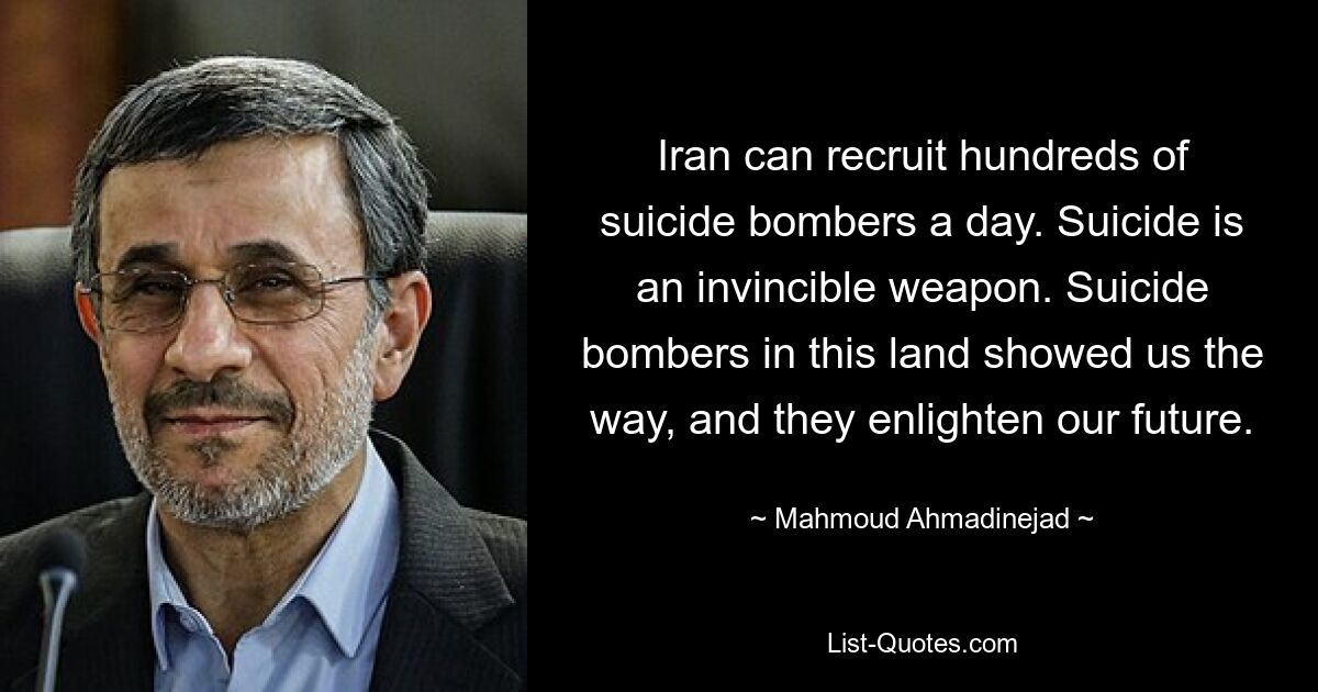 Iran can recruit hundreds of suicide bombers a day. Suicide is an invincible weapon. Suicide bombers in this land showed us the way, and they enlighten our future. — © Mahmoud Ahmadinejad