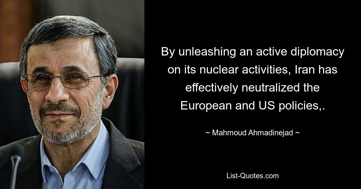 By unleashing an active diplomacy on its nuclear activities, Iran has effectively neutralized the European and US policies,. — © Mahmoud Ahmadinejad