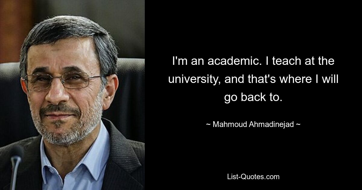 I'm an academic. I teach at the university, and that's where I will go back to. — © Mahmoud Ahmadinejad