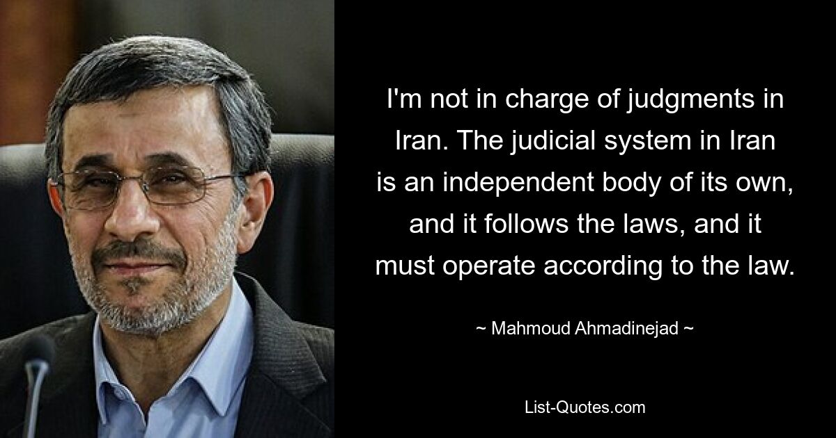 I'm not in charge of judgments in Iran. The judicial system in Iran is an independent body of its own, and it follows the laws, and it must operate according to the law. — © Mahmoud Ahmadinejad