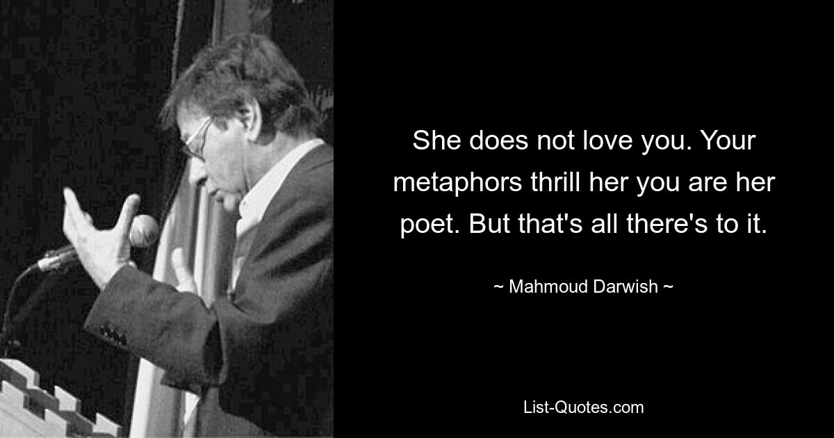 She does not love you. Your metaphors thrill her you are her poet. But that's all there's to it. — © Mahmoud Darwish