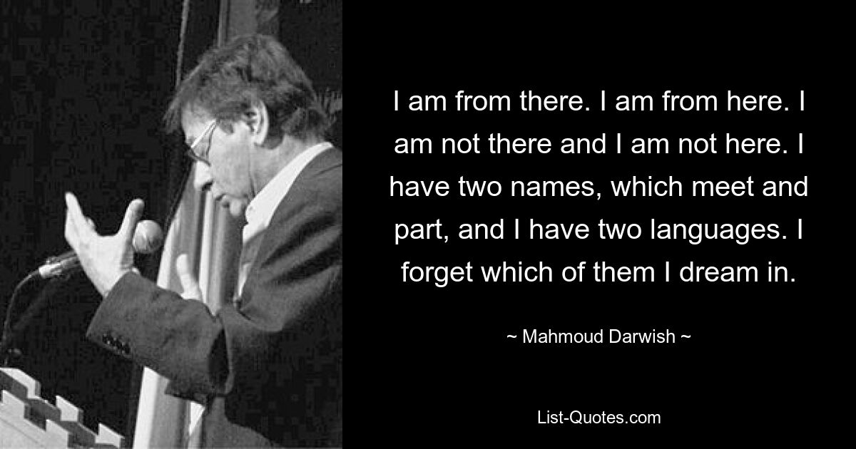 I am from there. I am from here. I am not there and I am not here. I have two names, which meet and part, and I have two languages. I forget which of them I dream in. — © Mahmoud Darwish