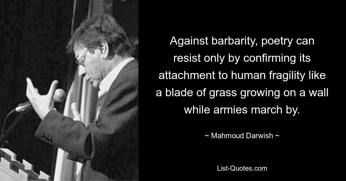 Against barbarity, poetry can resist only by confirming its attachment to human fragility like a blade of grass growing on a wall while armies march by. — © Mahmoud Darwish