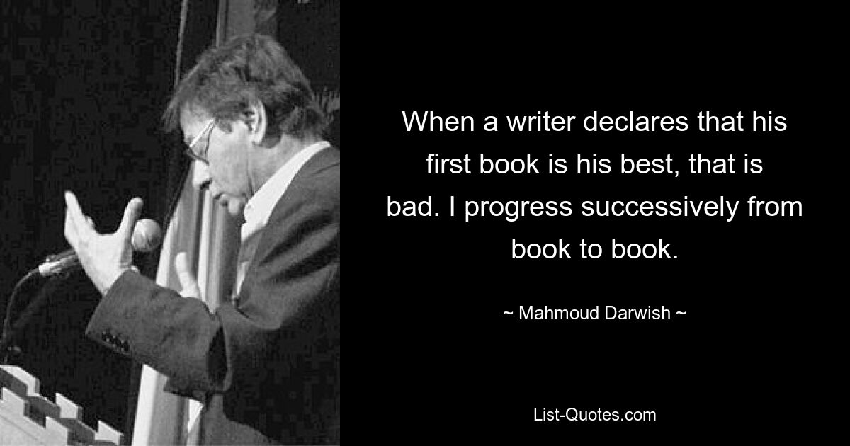 When a writer declares that his first book is his best, that is bad. I progress successively from book to book. — © Mahmoud Darwish