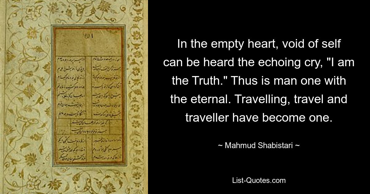 In the empty heart, void of self can be heard the echoing cry, "I am the Truth." Thus is man one with the eternal. Travelling, travel and traveller have become one. — © Mahmud Shabistari