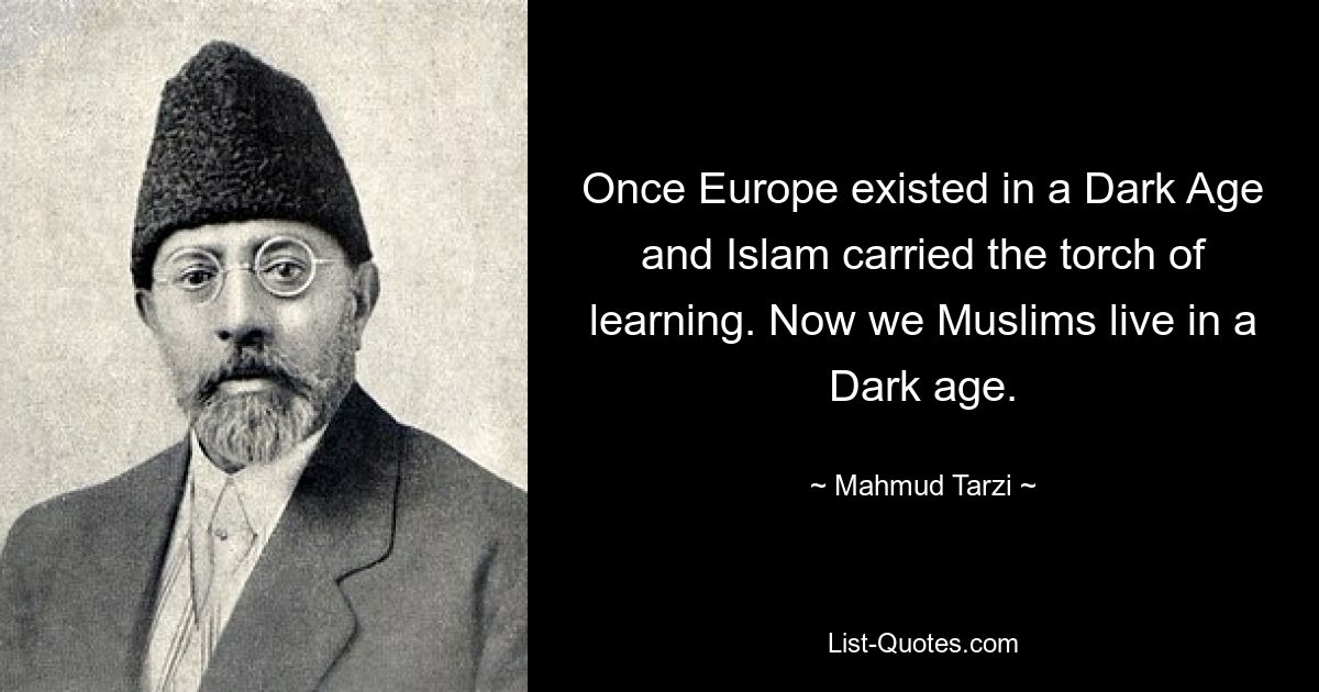 Once Europe existed in a Dark Age and Islam carried the torch of learning. Now we Muslims live in a Dark age. — © Mahmud Tarzi