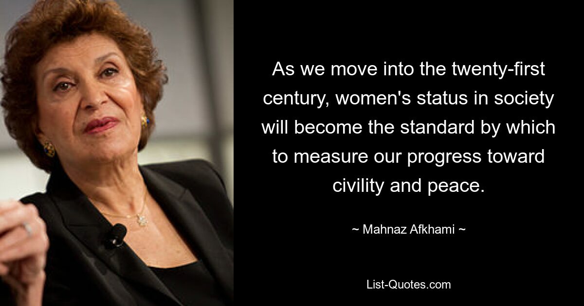 As we move into the twenty-first century, women's status in society will become the standard by which to measure our progress toward civility and peace. — © Mahnaz Afkhami