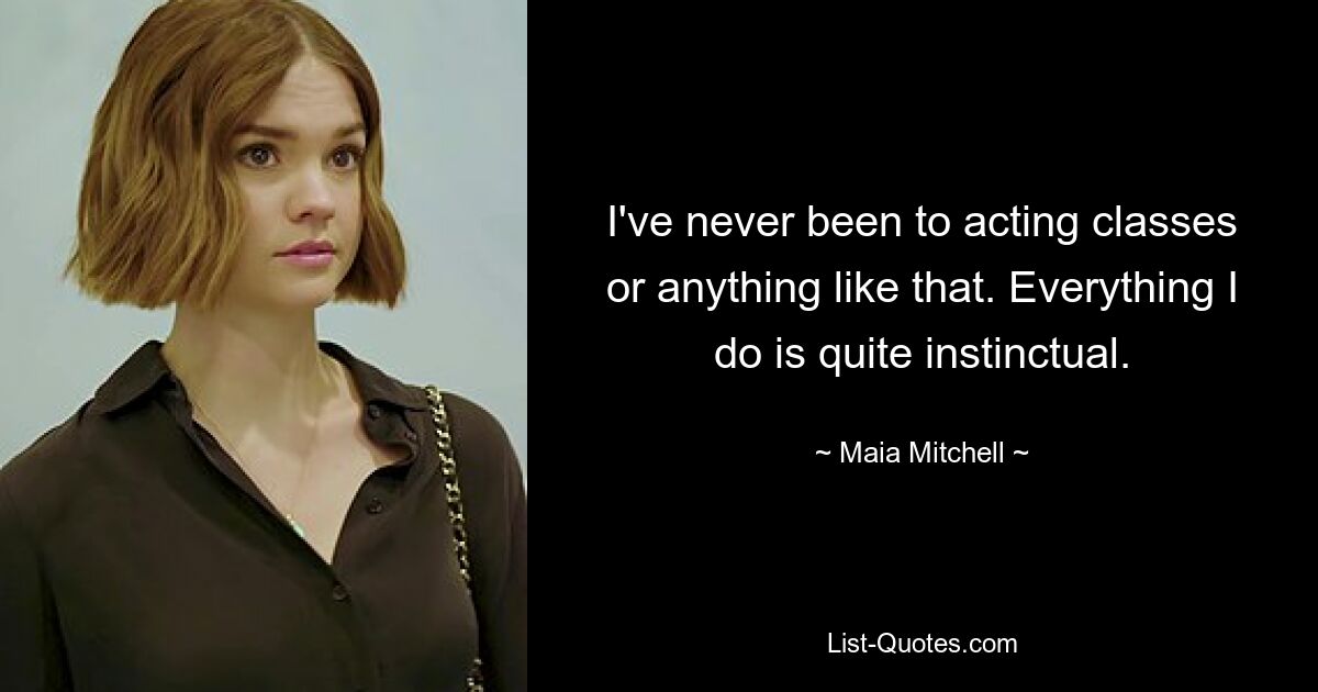 I've never been to acting classes or anything like that. Everything I do is quite instinctual. — © Maia Mitchell