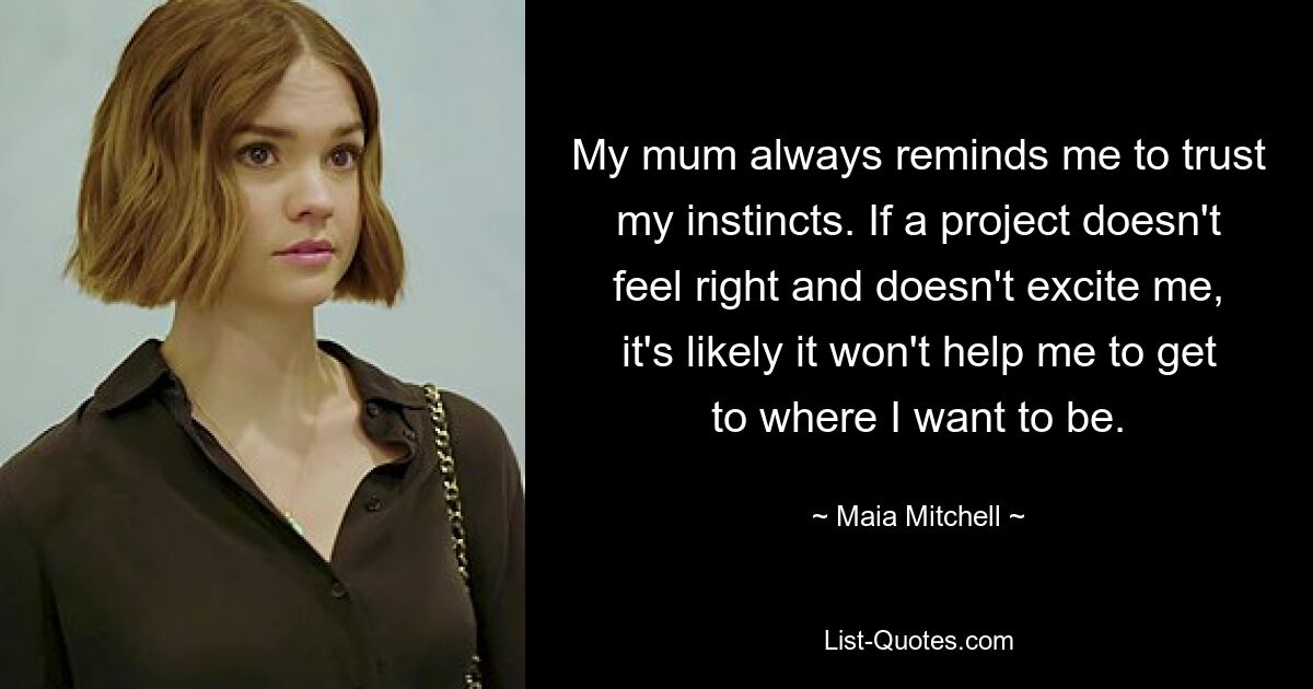 My mum always reminds me to trust my instincts. If a project doesn't feel right and doesn't excite me, it's likely it won't help me to get to where I want to be. — © Maia Mitchell