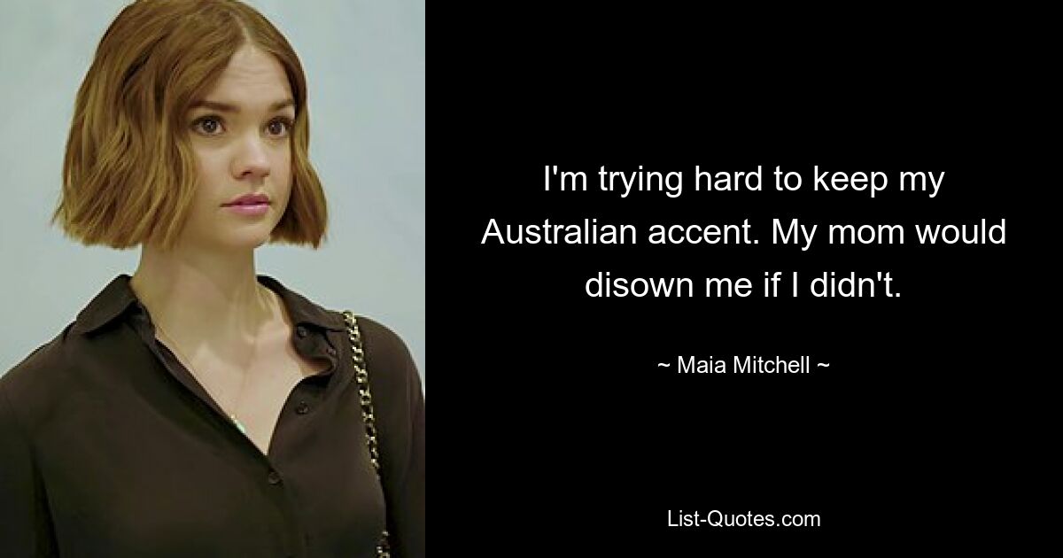 I'm trying hard to keep my Australian accent. My mom would disown me if I didn't. — © Maia Mitchell