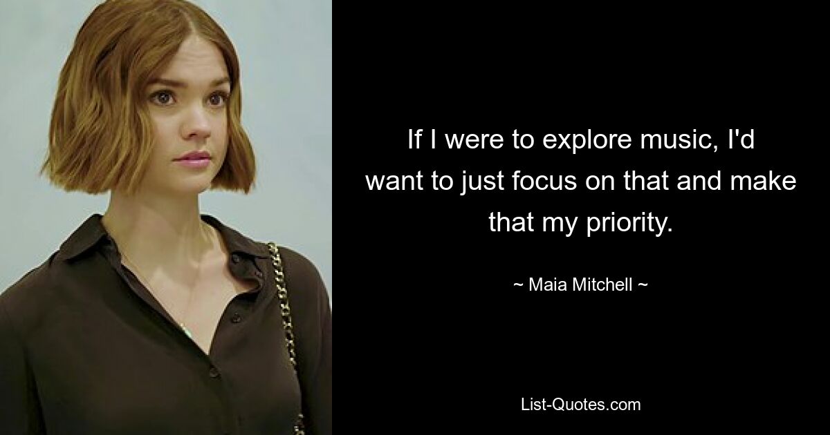 If I were to explore music, I'd want to just focus on that and make that my priority. — © Maia Mitchell