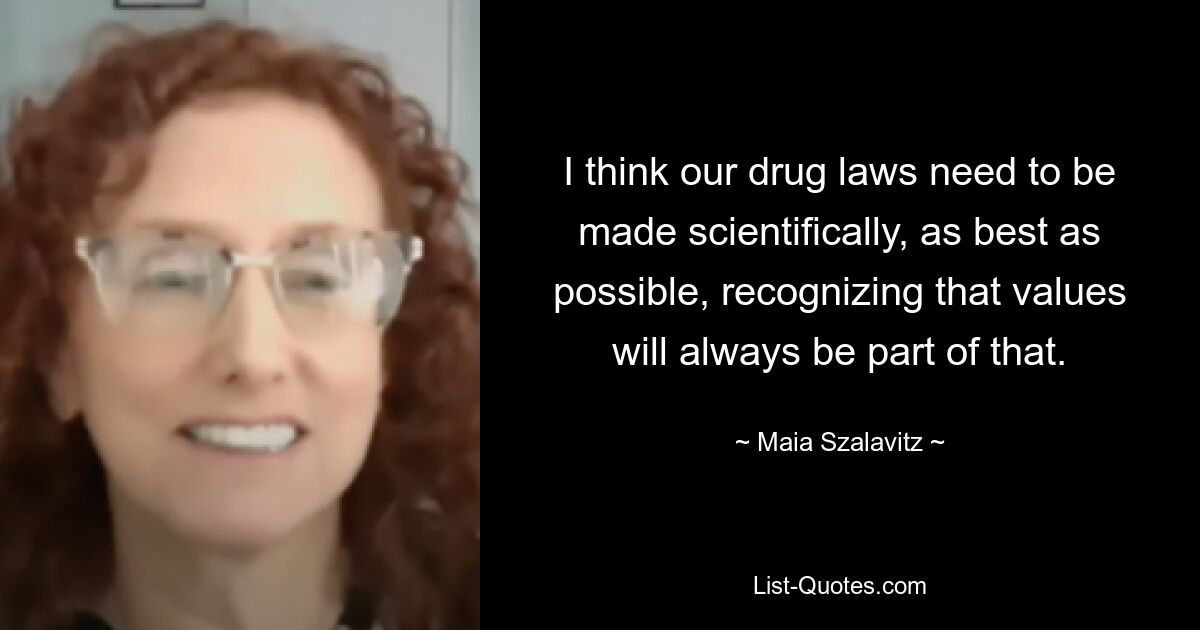 I think our drug laws need to be made scientifically, as best as possible, recognizing that values will always be part of that. — © Maia Szalavitz