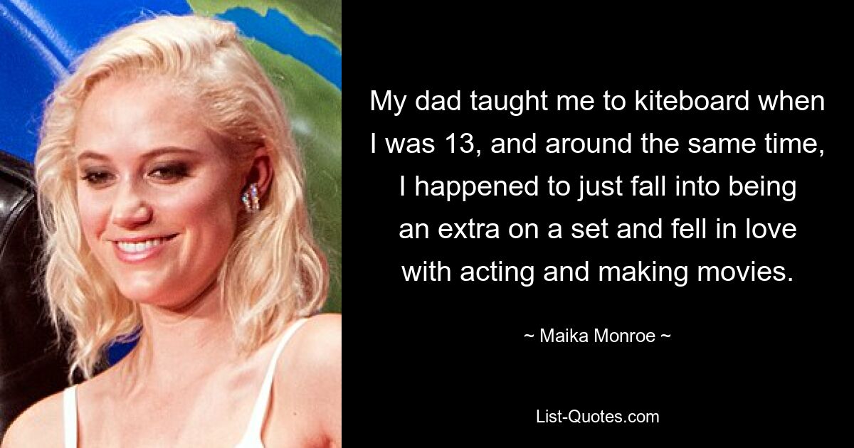 My dad taught me to kiteboard when I was 13, and around the same time, I happened to just fall into being an extra on a set and fell in love with acting and making movies. — © Maika Monroe