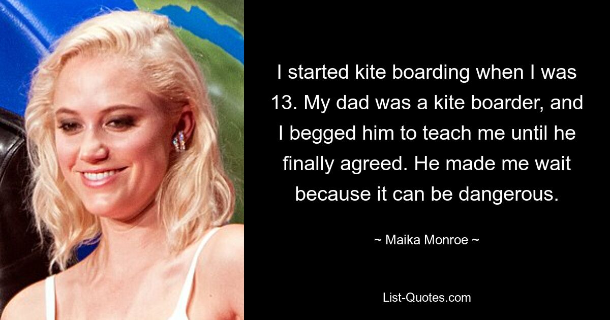 I started kite boarding when I was 13. My dad was a kite boarder, and I begged him to teach me until he finally agreed. He made me wait because it can be dangerous. — © Maika Monroe