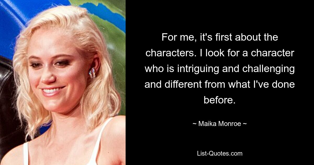 For me, it's first about the characters. I look for a character who is intriguing and challenging and different from what I've done before. — © Maika Monroe