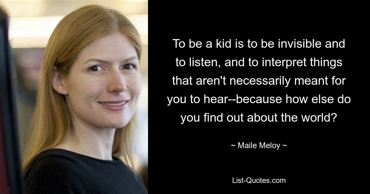 To be a kid is to be invisible and to listen, and to interpret things that aren't necessarily meant for you to hear--because how else do you find out about the world? — © Maile Meloy