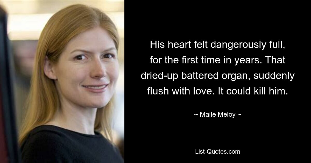 His heart felt dangerously full, for the first time in years. That dried-up battered organ, suddenly flush with love. It could kill him. — © Maile Meloy