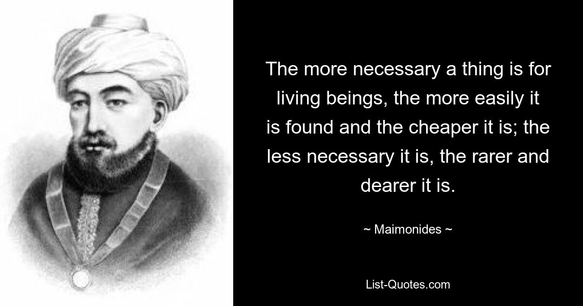 The more necessary a thing is for living beings, the more easily it is found and the cheaper it is; the less necessary it is, the rarer and dearer it is. — © Maimonides