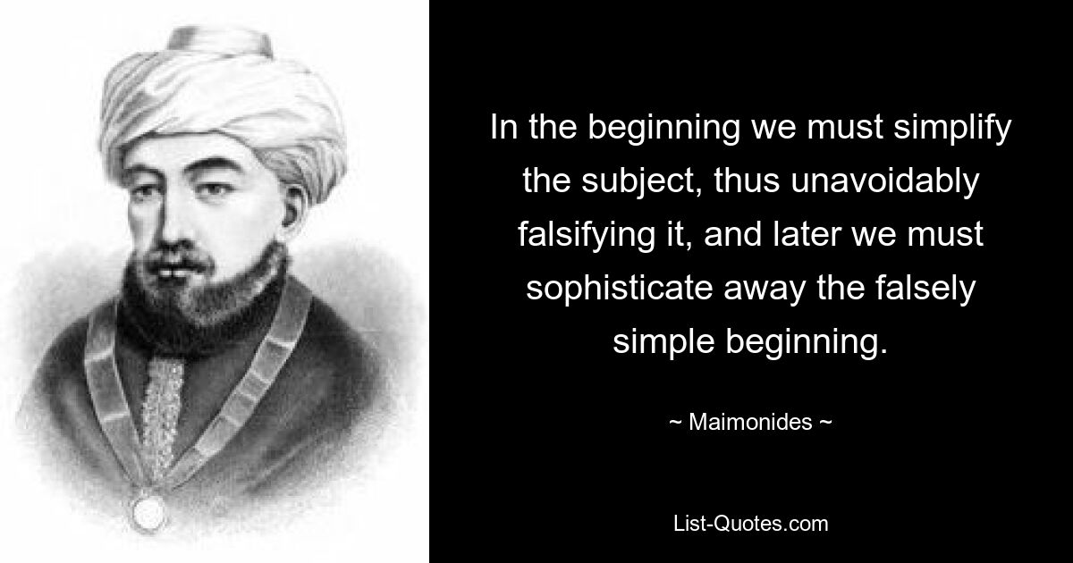 In the beginning we must simplify the subject, thus unavoidably falsifying it, and later we must sophisticate away the falsely simple beginning. — © Maimonides