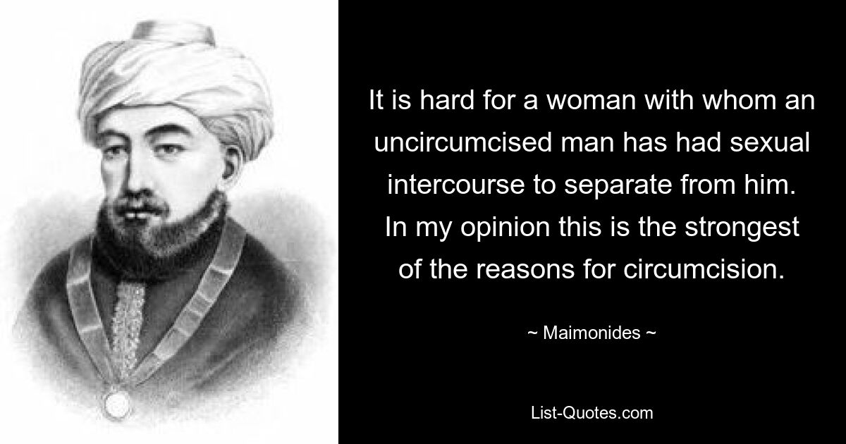 It is hard for a woman with whom an uncircumcised man has had sexual intercourse to separate from him. In my opinion this is the strongest of the reasons for circumcision. — © Maimonides