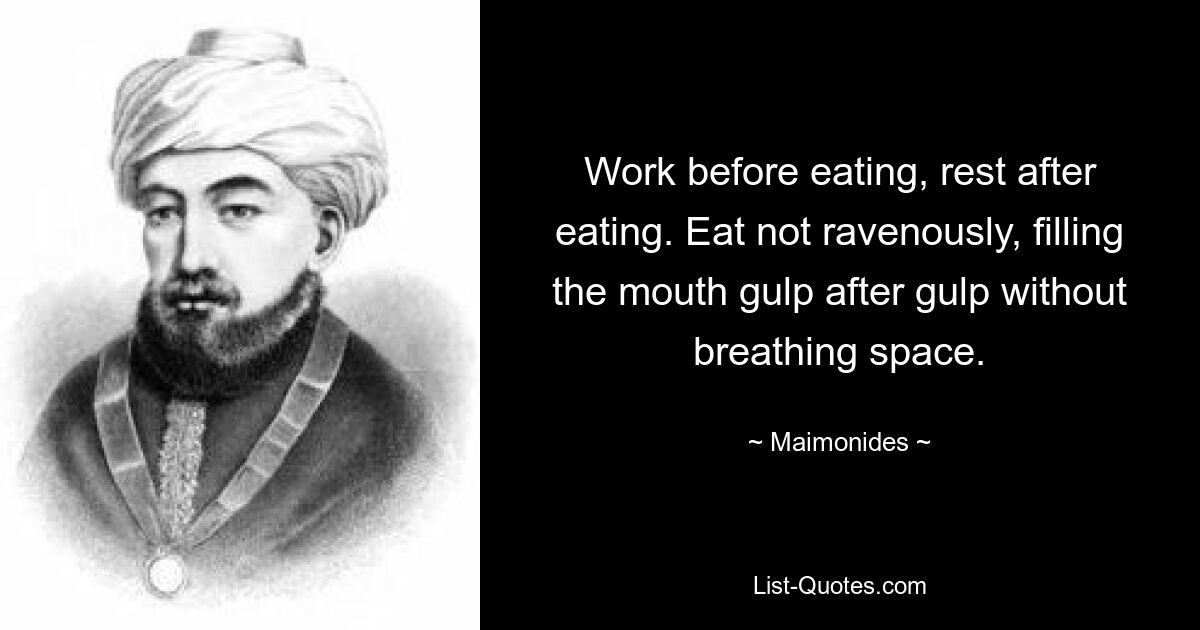 Work before eating, rest after eating. Eat not ravenously, filling the mouth gulp after gulp without breathing space. — © Maimonides