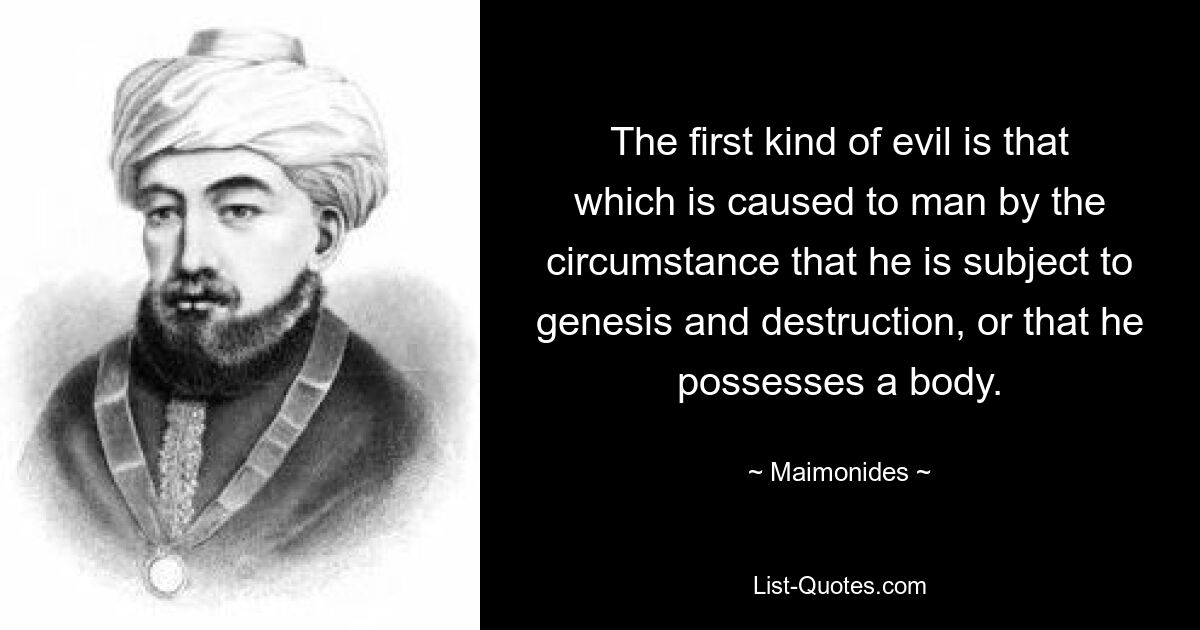 The first kind of evil is that which is caused to man by the circumstance that he is subject to genesis and destruction, or that he possesses a body. — © Maimonides