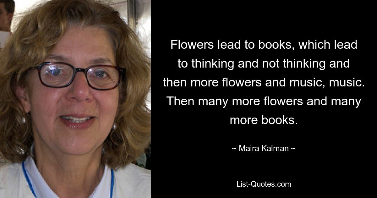 Flowers lead to books, which lead to thinking and not thinking and then more flowers and music, music. Then many more flowers and many more books. — © Maira Kalman