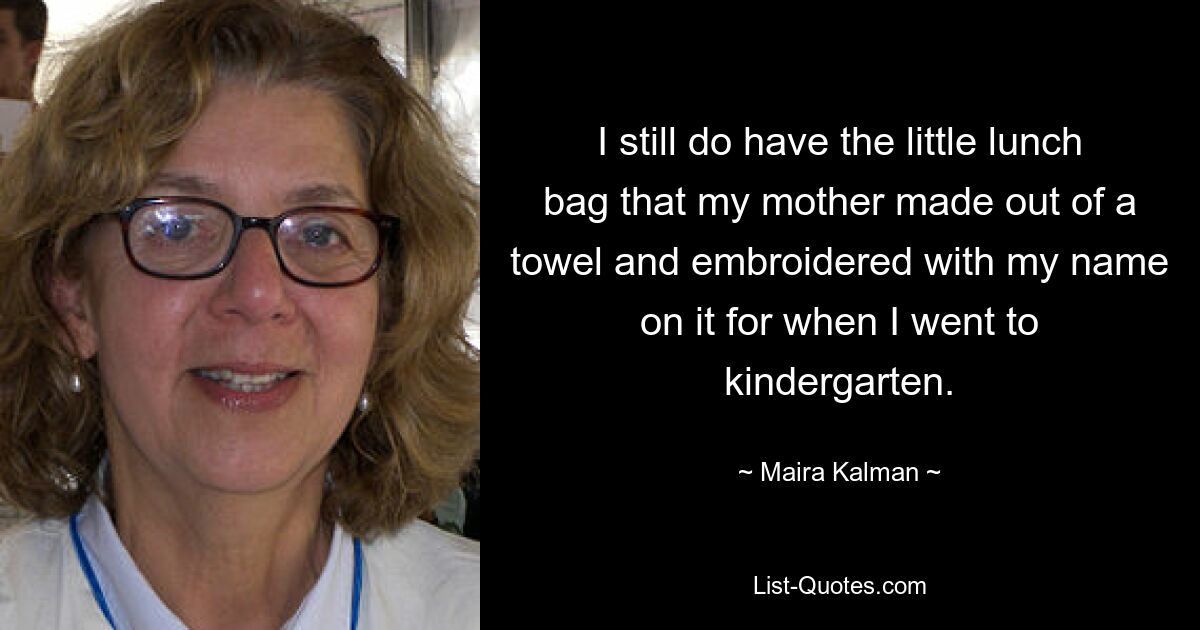 I still do have the little lunch bag that my mother made out of a towel and embroidered with my name on it for when I went to kindergarten. — © Maira Kalman