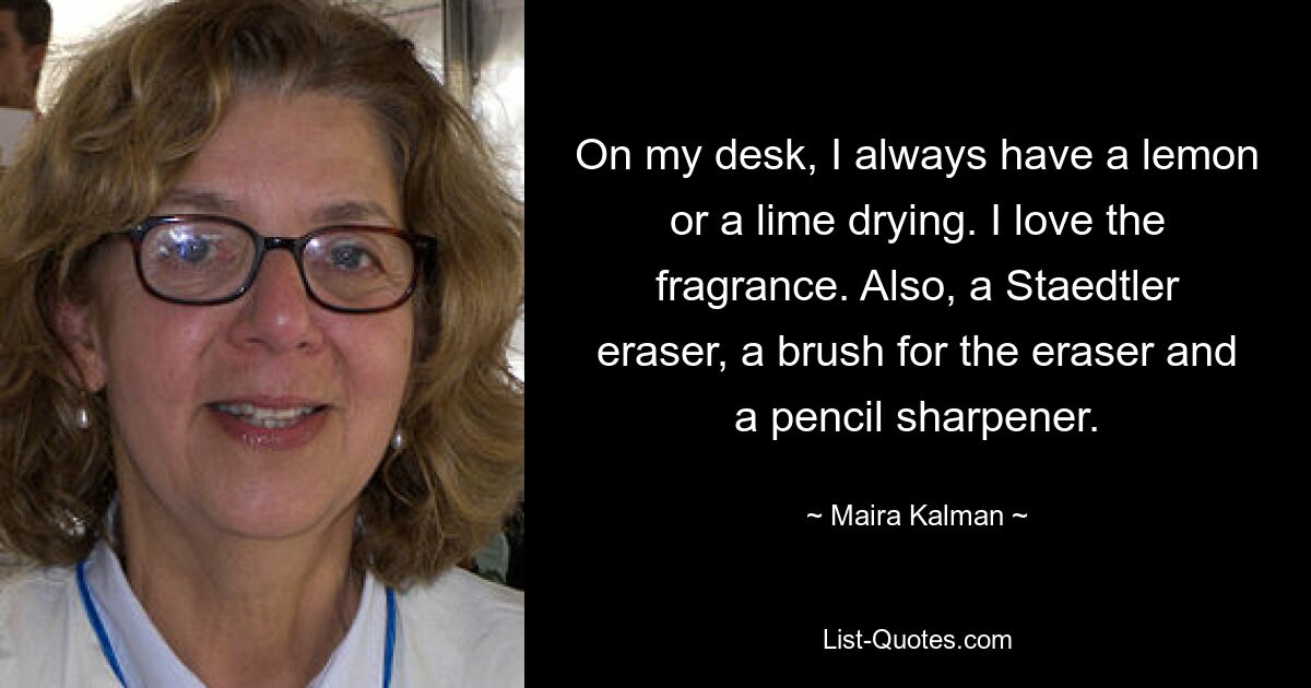 On my desk, I always have a lemon or a lime drying. I love the fragrance. Also, a Staedtler eraser, a brush for the eraser and a pencil sharpener. — © Maira Kalman