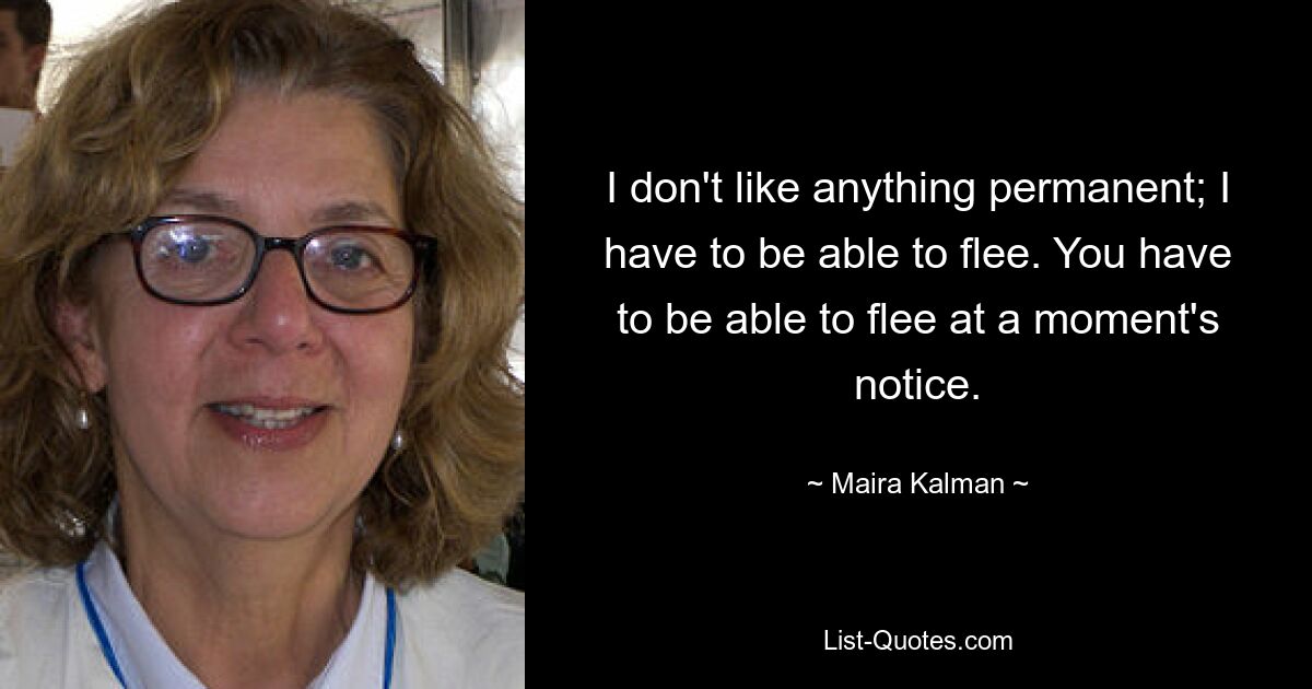 I don't like anything permanent; I have to be able to flee. You have to be able to flee at a moment's notice. — © Maira Kalman