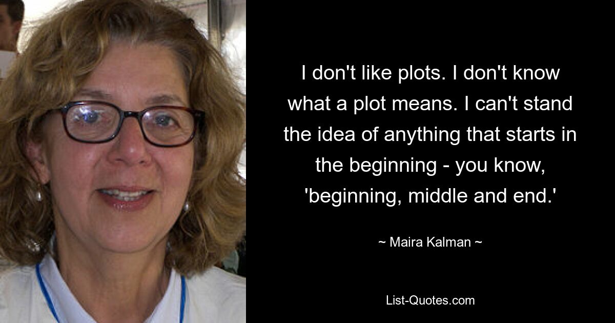 I don't like plots. I don't know what a plot means. I can't stand the idea of anything that starts in the beginning - you know, 'beginning, middle and end.' — © Maira Kalman