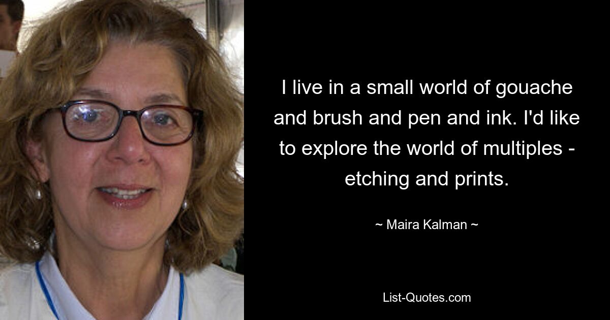 I live in a small world of gouache and brush and pen and ink. I'd like to explore the world of multiples - etching and prints. — © Maira Kalman