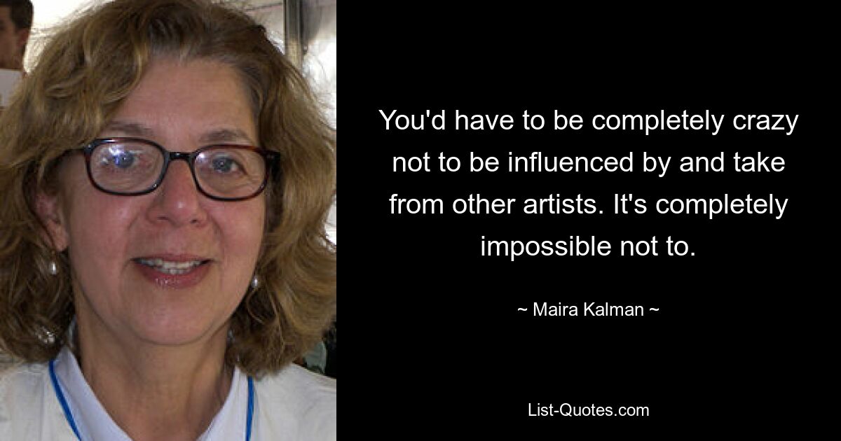 You'd have to be completely crazy not to be influenced by and take from other artists. It's completely impossible not to. — © Maira Kalman