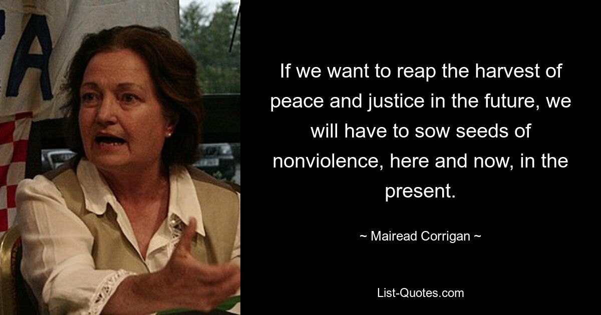 If we want to reap the harvest of peace and justice in the future, we will have to sow seeds of nonviolence, here and now, in the present. — © Mairead Corrigan