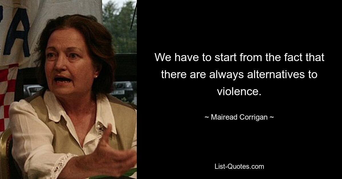 We have to start from the fact that there are always alternatives to violence. — © Mairead Corrigan