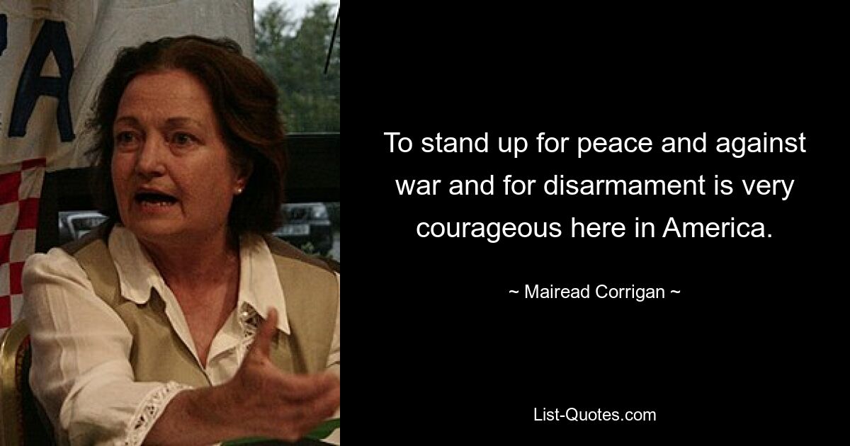 To stand up for peace and against war and for disarmament is very courageous here in America. — © Mairead Corrigan