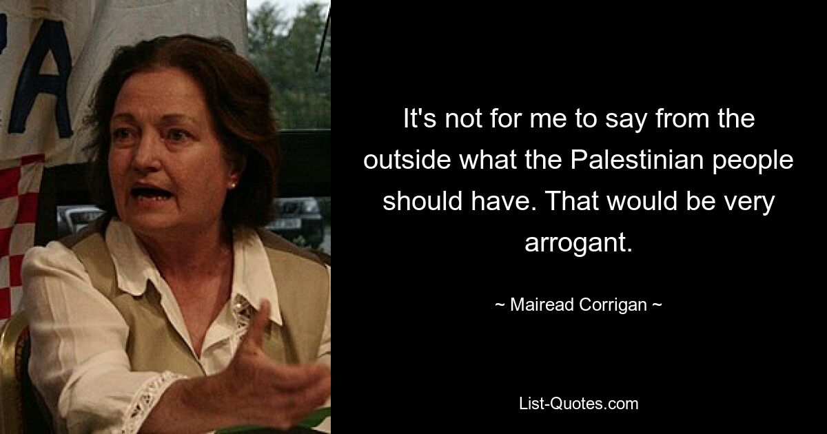 It's not for me to say from the outside what the Palestinian people should have. That would be very arrogant. — © Mairead Corrigan