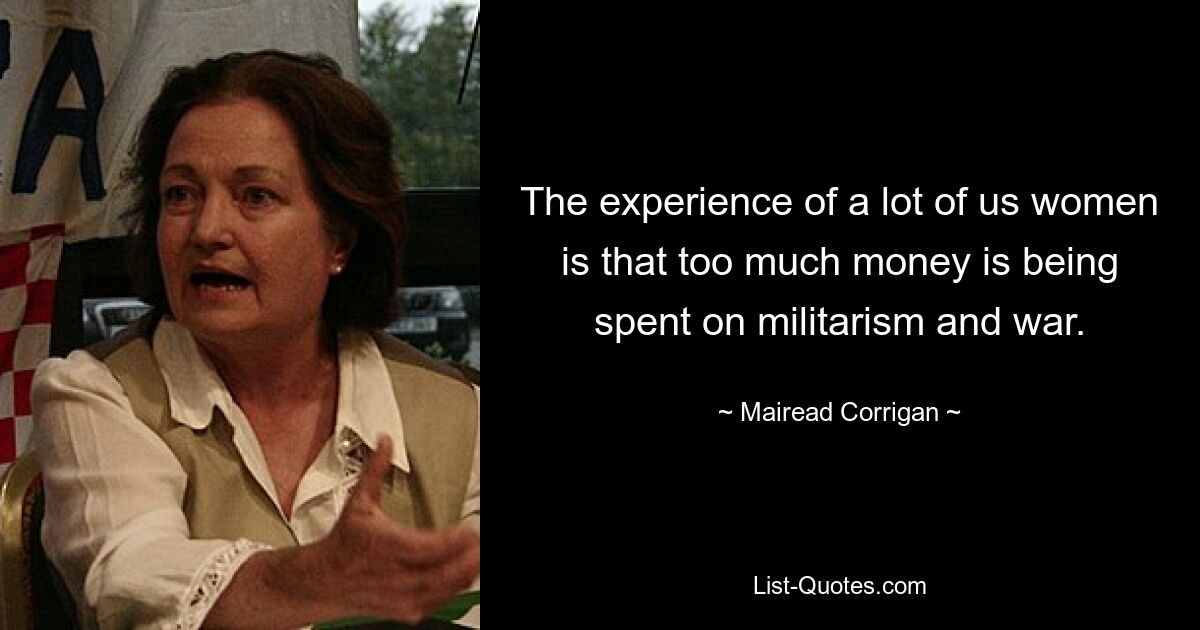 The experience of a lot of us women is that too much money is being spent on militarism and war. — © Mairead Corrigan