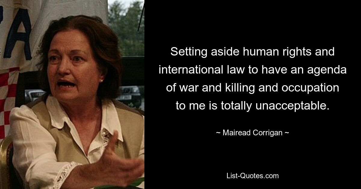 Setting aside human rights and international law to have an agenda of war and killing and occupation to me is totally unacceptable. — © Mairead Corrigan