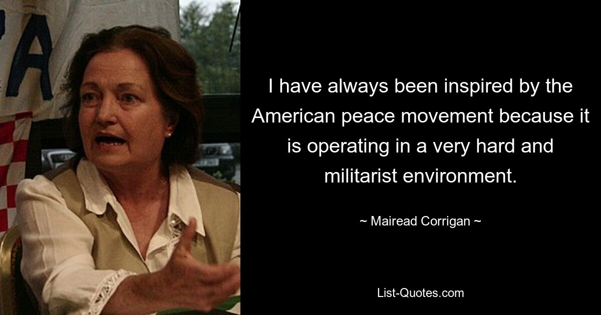 I have always been inspired by the American peace movement because it is operating in a very hard and militarist environment. — © Mairead Corrigan