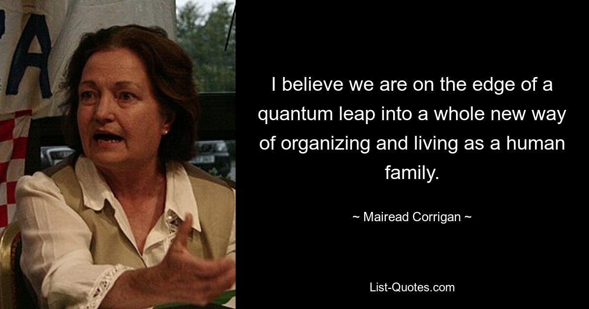 I believe we are on the edge of a quantum leap into a whole new way of organizing and living as a human family. — © Mairead Corrigan