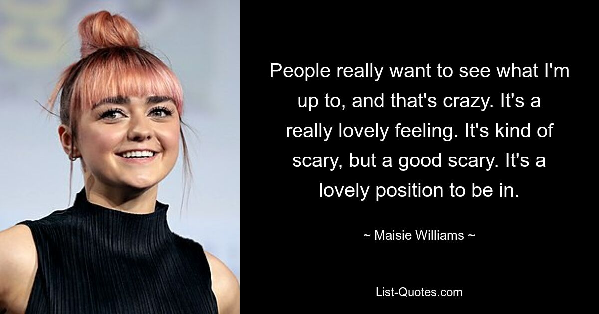 People really want to see what I'm up to, and that's crazy. It's a really lovely feeling. It's kind of scary, but a good scary. It's a lovely position to be in. — © Maisie Williams