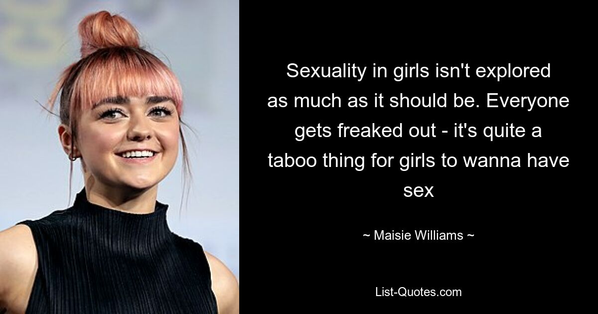 Sexuality in girls isn't explored as much as it should be. Everyone gets freaked out - it's quite a taboo thing for girls to wanna have sex — © Maisie Williams