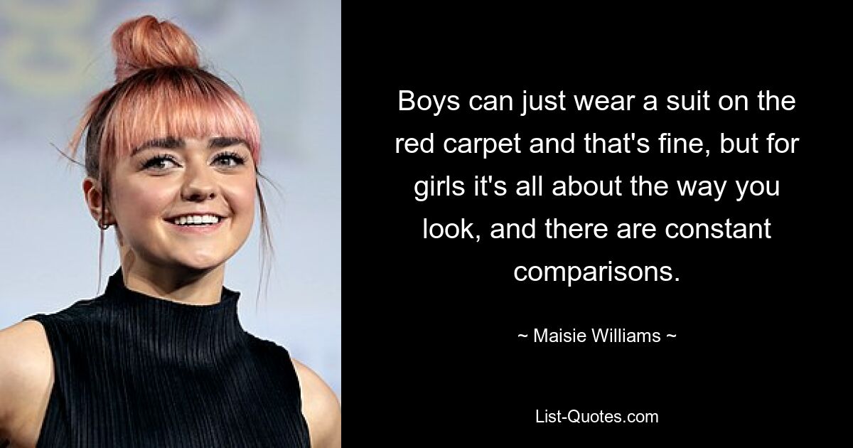 Boys can just wear a suit on the red carpet and that's fine, but for girls it's all about the way you look, and there are constant comparisons. — © Maisie Williams